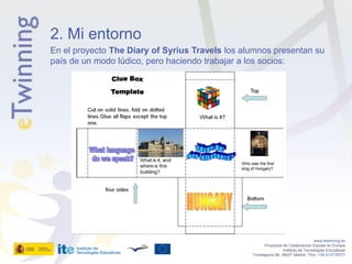 2. Mi entorno
En el proyecto The Diary of Syrius Travels los alumnos presentan su
país de un modo lúdico, pero haciendo trabajar a los socios:




                                                                                    www.etwinning.es
                                                        Proyectos de Colaboración Escolar en Europa
                                                                  Instituto de Tecnologías Educativas
                                                 Torrelaguna 58, 28027 Madrid. Tfno: +34 913778377
 