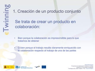 1. Creación de un producto conjunto

 Se trata de crear un producto en
 colaboración:

•   Bien porque la colaboración es imprescindible para lo que
    tratamos de obtener

•   O bien porque el trabajo resulta claramente enriquecido con
    la colaboración respecto al trabajo de una de las partes




                                                                                      www.etwinning.es
                                                          Proyectos de Colaboración Escolar en Europa
                                                                    Instituto de Tecnologías Educativas
                                                   Torrelaguna 58, 28027 Madrid. Tfno: +34 913778377
 