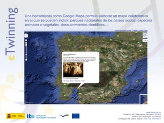 Una herramienta como Google Maps permite elaborar un mapa colaborativo
en el que se pueden incluir: parques nacionales de los países socios, especies
animales o vegetales, descubrimientos científicos,…




                                                                                            www.etwinning.es
                                                                Proyectos de Colaboración Escolar en Europa
                                                                          Instituto de Tecnologías Educativas
                                                         Torrelaguna 58, 28027 Madrid. Tfno: +34 913778377
 