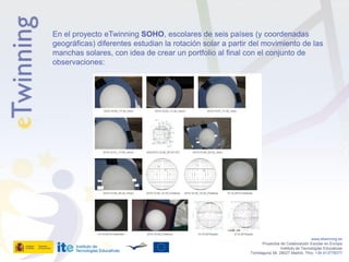 En el proyecto eTwinning SOHO, escolares de seis países (y coordenadas
geográficas) diferentes estudian la rotación solar a partir del movimiento de las
manchas solares, con idea de crear un portfolio al final con el conjunto de
observaciones:




                                                                                              www.etwinning.es
                                                                  Proyectos de Colaboración Escolar en Europa
                                                                            Instituto de Tecnologías Educativas
                                                           Torrelaguna 58, 28027 Madrid. Tfno: +34 913778377
 