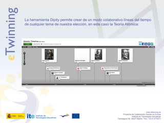La herramienta Dipity permite crear de un modo colaborativo líneas del tiempo
de cualquier tema de nuestra elección, en este caso la Teoría Atómica:




                                                                                           www.etwinning.es
                                                               Proyectos de Colaboración Escolar en Europa
                                                                         Instituto de Tecnologías Educativas
                                                        Torrelaguna 58, 28027 Madrid. Tfno: +34 913778377
 