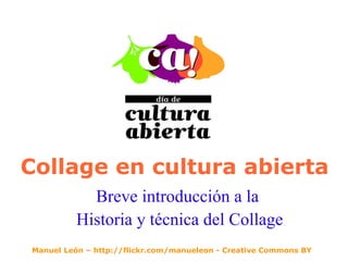 Collage en cultura abierta Breve introducción a la  Historia y técnica del Collage Manuel León – http://flickr.com/manueleon - Creative Commons BY 