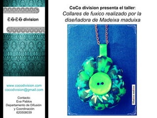 CoCo division presenta el taller:
                           Collares de fuxico realizado por la
                            diseñadora de Madeixa maduixa




 www.cocodivision.com
cocodivision@gmail.com

        Contacto:
       Eva Pablos
Departamento de Difusión
     y Coordinación
       620508039
 