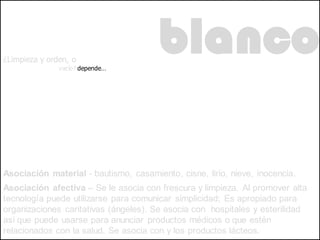 ¿Limpieza y orden, o
               vacío? depende…
                                       blanco

Asociación material - bautismo, casamiento, cisne, lirio, nieve, inocencia.
Asociación afectiva – Se le asocia con frescura y limpieza. Al promover alta
tecnología puede utilizarse para comunicar simplicidad; Es apropiado para
organizaciones caritativas (ángeles). Se asocia con hospitales y esterilidad
así que puede usarse para anunciar productos médicos o que estén
relacionados con la salud. Se asocia con y los productos lácteos.
 