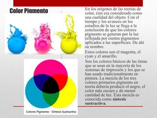 Color Pigmento En los orígenes de las teorías de
color, éste era considerado como
una cualidad del objeto. Con el
tiempo y los avances en los
estudios de la luz se llega a la
conclusión de que los colores
pigmento se generan por la luz
reflejada por ciertos pigmentos
aplicados a las superficies. De ahí
su nombre.
Estos colores son el magenta, el
cyan y el amarillo.
Son los colores básicos de las tintas
que se usan en la mayoría de los
sistemas de impresión y los que se
han usado tradicionalmente en
pintura. La mezcla de los tres
colores primarios pigmento en
teoría debería producir el negro, el
color más oscuro y de menor
cantidad de luz. Esta mezcla es
conocida como síntesis
sustractiva.
 