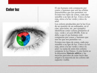 Color luz
El ojo humano está compuesto por
conos y bastones que son las células
fotosensibles que nos permiten ver.
Existen tres tipos de conos, cada uno
sensible a un tipo de luz. Unos a la luz
roja, otros a la luz verde y otra a la
azul.
Los colores producidos por la luz (Los
de un monitor de un ordenador, en el
cine, televisión, etc. por ejemplo)
identifican como colores primarios al
rojo, verde y al azul (RGB). Esto se
debe a que el ojo humano está
compuesto por conos y bastones que
son los que nos permiten ver.
Existen tres tipos de conos, cada uno
sensible a un tipo de luz. Unos a la luz
roja, otros a la luz verde y otra a la
azul. La suma de estos tres colores
compone la luz blanca. A esta fusión se
la denomina Síntesis aditiva y las
mezclas parciales de estas luces dan
origen a la mayoría de los colores del
espectro visible.
 