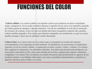 FUNCIONES DEL COLOR
Colores cálidos: Los colores cálidos son aquellos colores que producen un efecto estimulante,
alegre, energizan te. En la rueda cromática abarcan el espectro de los rojos a los amarillos, pasando
por toda la gama de naranjas y algunos marrones. Una de sus cualidades es la de dar la sensación
de cercanía, de avanzar, es por eso que son ideales para hacer acogedores espacios alto, grandes,
realzar muebles pequeños. Son colores que debemos manipular con moderación, ya que en exceso
pueden recargar y hacer que un ambiente resulte abrumador.
Colores fríos: Los colores fríos son los colores que se encuentran en la parte del espectro
correspondiente a las longitudes de onda mínimas. Se identifican con sensaciones se temperatura
opuestas a la de los colores cálidos. La gama gira en torno a azules, verdes y violetas. Los colores
fríos sugieren la exposición a los elementos naturales. Son útiles para promocionar productos con
una positiva asociación al frío, tales como prendas de invierno, equipos para esquiar o alimentos
congelados. Los colores fríos se utilizan con mucha frecuencia para promocionar la vigencia de los
productos lácteos o las bebidas refrescantes, así como en productos farmacéuticos, cosméticos y
aparatos eléctricos para el baño y la cocina.
 