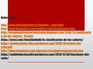 Referencias:
http://www.dibujoypintura.cl/historia_color.html
http://www.fotonostra.com/grafico/colorluzpigmento.htm
http://brendaguitronteoriadelcolor.blogspot.com/2010/11/clasificacio
n-de-los-colores_24.html
https://prezi.com/fimu5iuibbdh/la-clasificacion-de-los-colores/
https://adelossantos.files.wordpress.com/2010/10/teroria-del-
color.pdf
http://www.fotonostra.com/glosario/escalagrisesgrayscale.htm
https://pablofelechosa94.wordpress.com/2010/12/04/funciones-del-
color/
 