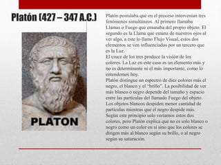 Platón (427 – 347 A.C.) Platón postulaba que en el proceso intervenían tres
fenómenos simultáneos. Al primero llamaba
Llamas o Fuego que emanaba del propio objeto. El
segundo es la Llama que emana de nuestros ojos al
ver algo, a este lo llamo Flujo Visual, estos dos
elementos se ven influenciados por un tercero que
es la Luz.
El cruce de los tres produce la visión de los
colores. La Luz en este caso es un elemento más y
no es determinante ni el más importante, como lo
entendemos hoy.
Platón distingue un espectro de diez colores más el
negro, el blanco y el “brillo”. La posibilidad de ver
más blanco o negro depende del tamaño y espacio
entre las partículas del llamado Fuego del objeto.
Los objetos blancos despiden menor cantidad de
partículas mientras que el negro despide más.
Según este principio solo veríamos estos dos
colores, pero Platón explica que no es solo blanco o
negro como un color en sí sino que los colores se
dirigen más al blanco según su brillo, o al negro
según su saturación.
 