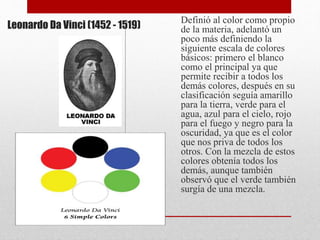 Leonardo Da Vinci (1452 - 1519)
Definió al color como propio
de la materia, adelantó un
poco más definiendo la
siguiente escala de colores
básicos: primero el blanco
como el principal ya que
permite recibir a todos los
demás colores, después en su
clasificación seguía amarillo
para la tierra, verde para el
agua, azul para el cielo, rojo
para el fuego y negro para la
oscuridad, ya que es el color
que nos priva de todos los
otros. Con la mezcla de estos
colores obtenía todos los
demás, aunque también
observó que el verde también
surgía de una mezcla.
 
