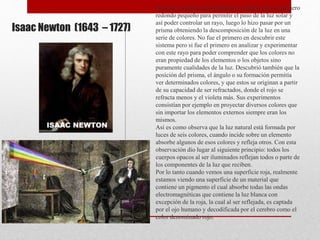 Isaac Newton (1643 – 1727)
Newton oscureció una habitación creando solo un agujero
redondo pequeño para permitir el paso de la luz solar y
así poder controlar un rayo, luego lo hizo pasar por un
prisma obteniendo la descomposición de la luz en una
serie de colores. No fue el primero en descubrir este
sistema pero si fue el primero en analizar y experimentar
con este rayo para poder comprender que los colores no
eran propiedad de los elementos o los objetos sino
puramente cualidades de la luz. Descubrió también que la
posición del prisma, el ángulo o su formación permitía
ver determinados colores, y que estos se originan a partir
de su capacidad de ser refractados, donde el rojo se
refracta menos y el violeta más. Sus experimentos
consistían por ejemplo en proyectar diversos colores que
sin importar los elementos externos siempre eran los
mismos.
Así es como observa que la luz natural está formada por
luces de seis colores, cuando incide sobre un elemento
absorbe algunos de esos colores y refleja otros. Con esta
observación dio lugar al siguiente principio: todos los
cuerpos opacos al ser iluminados reflejan todos o parte de
los componentes de la luz que reciben.
Por lo tanto cuando vemos una superficie roja, realmente
estamos viendo una superficie de un material que
contiene un pigmento el cual absorbe todas las ondas
electromagnéticas que contiene la luz blanca con
excepción de la roja, la cual al ser reflejada, es captada
por el ojo humano y decodificada por el cerebro como el
color denominado rojo.
 