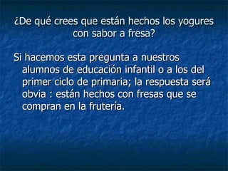 ¿De qué crees que están hechos los yogures con sabor a fresa? Si hacemos esta pregunta a nuestros alumnos de educación infantil o a los del primer ciclo de primaria; la respuesta será obvia : están hechos con fresas que se compran en la frutería. 