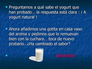Preguntamos a qué sabe el yogurt que han probado… la respuesta está clara : ¡ A yogurt natural !  Ahora añadimos una gotita en casa vaso del aroma y pedimos que lo remuevan bien con la cuchara… toca de nuevo probarlo…¿Ha cambiado el sabor? Siiiiiiiiiiiiiiiiii 