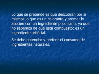 Lo que se pretende es que descubran por si mismos lo que es un colorante y aroma; lo asocien con un ingrediente poco sano, ya que no sabemos de qué está compuesto; es un ingrediente artificial. Se debe potenciar y preferir el consumo de ingredientes naturales. 