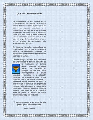¿QUÉ ES LA BIOTECNOLOGÍA? 
La biotecnología ha sido utilizada por el 
hombre desde los comienzos de la historia 
en actividades tales como la preparación del 
pan y de bebidas alcohólicas o el 
mejoramiento de cultivos y de animales 
domésticos. Procesos como la producción 
de cerveza, vino, queso y yogurt implican el 
uso de bacterias o levaduras con el fin de 
convertir un producto natural como la leche, 
en un producto de fermentación más 
apetecible como el yogurt. 
En términos generales biotecnología se 
puede definir como el uso de organismos 
vivos o de compuestos obtenidos de 
organismos vivos para obtener productos de 
valor para el hombre. 
La biotecnología moderna esta compuesta 
por una variedad de técnicas derivadas de 
la investigación en biología 
celular y molecular, las cuales 
pueden ser utilizadas en 
cualquier industria que utilice 
microorganismos o células 
vegetales o animales. Es la aplicación 
comercial de organismos vivos o sus 
productos, la cual involucra la manipulación 
deliberada de sus moléculas de DNA. La 
biotecnología no es nueva, sus orígenes se 
remontan a los albores de la historia de la 
humanidad. Nuestros ancestros primitivos 
iniciaron, hace miles de años durante la 
edad de piedra, la practica de utilizar 
organismos vivos y sus productos. 
“El hombre encuentra a dios detrás de cada 
puerta que la ciencia logra abrir” 
Albert Einstein. 
