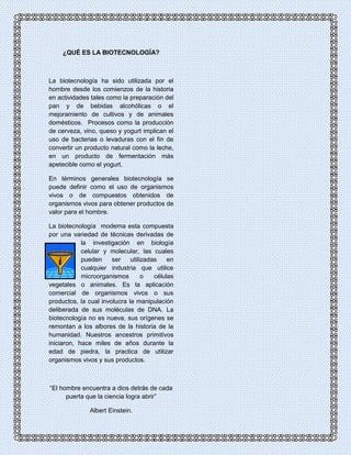 ¿QUÉ ES LA BIOTECNOLOGÍA? 
La biotecnología ha sido utilizada por el 
hombre desde los comienzos de la historia 
en actividades tales como la preparación del 
pan y de bebidas alcohólicas o el 
mejoramiento de cultivos y de animales 
domésticos. Procesos como la producción 
de cerveza, vino, queso y yogurt implican el 
uso de bacterias o levaduras con el fin de 
convertir un producto natural como la leche, 
en un producto de fermentación más 
apetecible como el yogurt. 
En términos generales biotecnología se 
puede definir como el uso de organismos 
vivos o de compuestos obtenidos de 
organismos vivos para obtener productos de 
valor para el hombre. 
La biotecnología moderna esta compuesta 
por una variedad de técnicas derivadas de 
la investigación en biología 
celular y molecular, las cuales 
pueden ser utilizadas en 
cualquier industria que utilice 
microorganismos o células 
vegetales o animales. Es la aplicación 
comercial de organismos vivos o sus 
productos, la cual involucra la manipulación 
deliberada de sus moléculas de DNA. La 
biotecnología no es nueva, sus orígenes se 
remontan a los albores de la historia de la 
humanidad. Nuestros ancestros primitivos 
iniciaron, hace miles de años durante la 
edad de piedra, la practica de utilizar 
organismos vivos y sus productos. 
“El hombre encuentra a dios detrás de cada 
puerta que la ciencia logra abrir” 
Albert Einstein. 
