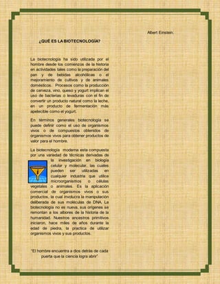 ¿QUÉ ES LA BIOTECNOLOGÍA? 
La biotecnología ha sido utilizada por el 
hombre desde los comienzos de la historia 
en actividades tales como la preparación del 
pan y de bebidas alcohólicas o el 
mejoramiento de cultivos y de animales 
domésticos. Procesos como la producción 
de cerveza, vino, queso y yogurt implican el 
uso de bacterias o levaduras con el fin de 
convertir un producto natural como la leche, 
en un producto de fermentación más 
apetecible como el yogurt. 
En términos generales biotecnología se 
puede definir como el uso de organismos 
vivos o de compuestos obtenidos de 
organismos vivos para obtener productos de 
valor para el hombre. 
La biotecnología moderna esta compuesta 
por una variedad de técnicas derivadas de 
la investigación en biología 
celular y molecular, las cuales 
pueden ser utilizadas en 
cualquier industria que utilice 
microorganismos o células 
vegetales o animales. Es la aplicación 
comercial de organismos vivos o sus 
productos, la cual involucra la manipulación 
deliberada de sus moléculas de DNA. La 
biotecnología no es nueva, sus orígenes se 
remontan a los albores de la historia de la 
humanidad. Nuestros ancestros primitivos 
iniciaron, hace miles de años durante la 
edad de piedra, la practica de utilizar 
organismos vivos y sus productos. 
“El hombre encuentra a dios detrás de cada 
puerta que la ciencia logra abrir” 
Albert Einstein. 
