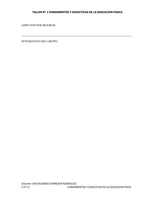TALLER N° 1 FUNDAMENTOS Y DIDACTICAS DE LA EDUCACION FISICA
Docente: JOSE RICARDO CORREDOR RODRIGUEZ
U.P.T.C . FUNDAMENTOS Y DIDACTICAS DE LA EDUCACION FISICA
ASPECTOS POR MEJORAR:
_______________________________________________________________________________
INTEGRANTES DEL GRUPO:
 