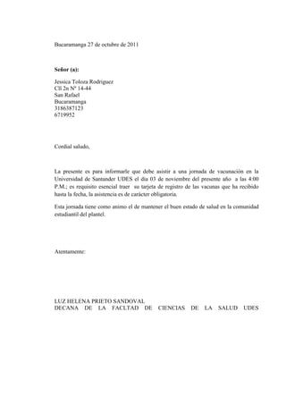Bucaramanga 27 de octubre de 2011



Señor (a):

Jessica Toloza Rodriguez
Cll 2n Nº 14-44
San Rafael
Bucaramanga
3186387123
6719952




Cordial saludo,



La presente es para informarle que debe asistir a una jornada de vacunación en la
Universidad de Santander UDES el día 03 de noviembre del presente año a las 4:00
P.M.; es requisito esencial traer su tarjeta de registro de las vacunas que ha recibido
hasta la fecha, la asistencia es de carácter obligatoria.

Esta jornada tiene como animo el de mantener el buen estado de salud en la comunidad
estudiantil del plantel.




Atentamente:




LUZ HELENA PRIETO SANDOVAL
DECANA DE LA FACLTAD DE                     CIENCIAS      DE   LA    SALUD      UDES
 
