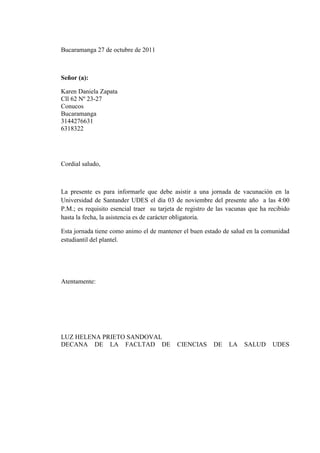 Bucaramanga 27 de octubre de 2011



Señor (a):

Karen Daniela Zapata
Cll 62 Nº 23-27
Conucos
Bucaramanga
3144276631
6318322




Cordial saludo,



La presente es para informarle que debe asistir a una jornada de vacunación en la
Universidad de Santander UDES el día 03 de noviembre del presente año a las 4:00
P.M.; es requisito esencial traer su tarjeta de registro de las vacunas que ha recibido
hasta la fecha, la asistencia es de carácter obligatoria.

Esta jornada tiene como animo el de mantener el buen estado de salud en la comunidad
estudiantil del plantel.




Atentamente:




LUZ HELENA PRIETO SANDOVAL
DECANA DE LA FACLTAD DE                     CIENCIAS      DE   LA    SALUD      UDES
 