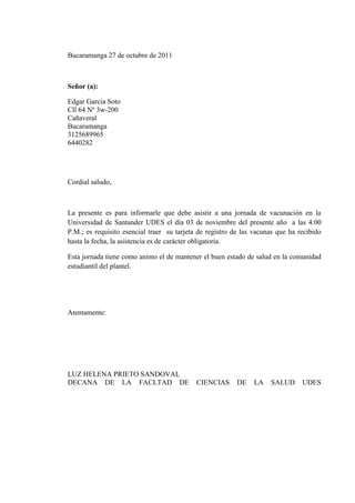 Bucaramanga 27 de octubre de 2011



Señor (a):

Edgar Garcia Soto
Cll 64 Nº 3w-200
Cañaveral
Bucaramanga
3125689965
6440282




Cordial saludo,



La presente es para informarle que debe asistir a una jornada de vacunación en la
Universidad de Santander UDES el día 03 de noviembre del presente año a las 4:00
P.M.; es requisito esencial traer su tarjeta de registro de las vacunas que ha recibido
hasta la fecha, la asistencia es de carácter obligatoria.

Esta jornada tiene como animo el de mantener el buen estado de salud en la comunidad
estudiantil del plantel.




Atentamente:




LUZ HELENA PRIETO SANDOVAL
DECANA DE LA FACLTAD DE                     CIENCIAS      DE   LA    SALUD      UDES
 