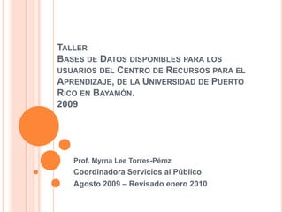TallerBases de Datos disponibles para los usuarios del Centro de Recursos para el Aprendizaje, de la Universidad de Puerto Rico en Bayamón. 2009 Prof. Myrna Lee Torres-Pérez Coordinadora Servicios al Público Agosto 2009 – Revisado enero 2010 