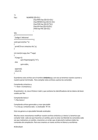 */
Exp : NUMERO {$$=$1;}
|Exp MAS Exp {$$=$1+$3;}
|Exp MENOS Exp {$$=$1-$3;}
|Exp POR Exp {$$=$1*$3;}
|Exp DIV Exp {$$=$1/$3;}
|PAA Exp PAC {$$=$2;}
;
%%
/********************
Codigo C Adicional
**********************/
void yyerror(char *s)
{
printf("Error sintactico %s",s);
}
int main(int argc,char **argv)
{
if (argc>1)
yyin=fopen(argv[1],"rt");
else
yyin=stdin;
yyparse();
return 0;
}
Guardamos este archivo con el nombre sintáctico.y y con eso ya tenemos nuestro scanner y
nuestro parser terminado. Para compilar estos archivos usamos los comandos
Compilando sintactico.y
~> bison -d sintactico.y
El parámetro –d, crea el fichero t.tab.h, que contiene los identificadores de los tokens de bison
usados por flex
Compilando lexico.l
~> flex lexico.l
Compilando arhivos generados y crear ejecutable
~> cc lex.yy.c sintactico.tab.c -o analizador -lfl -lm
Esto nos genera un ejecutable llamado analizador.
Muchas veces necesitamos modificar nuestro archivo sintáctico.y o lexico.l y tenemos que
compilar todo cada vez que hacemos un cambio, para no estar escribiendo los comandos cada
vez que realizamos un cambio, crearemos un script, que al ejecutarlo realizara todos los
comandos de compilación. Para eso creamos un nuevo archivo en blanco y escribimos
#!/bin/bash
 