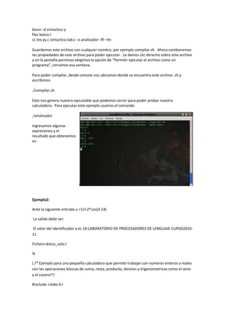 bison -d sintactico.y
flex lexico.l
cc lex.yy.c sintactico.tab.c -o analizador -lfl –lm
Guardamos este archivo con cualquier nombre, por ejemplo compilar.sh. Ahora cambiaremos
las propiedades de este archivo para poder ejecutar. Le damos clic derecho sobre este archivo
y en la pestaña permisos elegimos la opción de “Permitir ejecutar el archivo como un
programa”, cerramos esa ventana.
Para poder compilar, desde consola nos ubicamos donde se encuentra este archivo .sh y
escribimos
./compilar.sh
Esto nos genera nuestro ejecutable que podemos correr para poder probar nuestra
calculadora. Para ejecutar este ejemplo usamos el comando
./analizador
Ingresamos algunas
expresiones y el
resultado que obtenemos
es:
Ejemplo2:
Ante la siguiente entrada a =12+2*cos(3.14)
La salida debe ser:
El valor del identificador a es 10.LABORATORIO DE PROCESADORES DE LENGUAJE CURSO2010-
11
Fichero léxico_solo.l
%
{ /* Ejemplo para una pequeña calculadora que permite trabajar con numeros enteros y reales
con las operaciones básicas de suma, resta, producto, division y trigonometricas como el seno
y el coseno*/
#include <stdio.h>
 