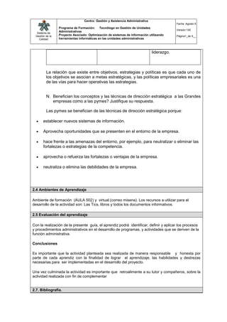 Centro: Gestión y Asistencia Administrativa
                                                                                             Fecha: Agosto 9
                  Programa de Formación: Tecnólogo en Gestión de Unidades
                                                                                             Versión:100
   Sistema de
                  Administrativas
  Gestión de la   Proyecto Asociado: Optimización de sistemas de información utilizando      Página1_de 9__
     Calidad      herramientas informáticas en las unidades administrativas



                                                                                liderazgo.



          La relación que existe entre objetivos, estrategias y políticas es que cada uno de
          los objetivos se asocian a metas estratégicas, y las políticas empresariales es una
          de las vías para hacer operativas las estrategias.


          N. Benefician los conceptos y las técnicas de dirección estratégica a las Grandes
             empresas como a las pymes? Justifique su respuesta.

          Las pymes se benefician de las técnicas de dirección estratégica porque:

       establecer nuevos sistemas de información.

       Aprovecha oportunidades que se presenten en el entorno de la empresa.

       hace frente a las amenazas del entorno, por ejemplo, para neutralizar o eliminar las
        fortalezas o estrategias de la competencia.

       aprovecha o refuerza las fortalezas o ventajas de la empresa.

       neutraliza o elimina las debilidades de la empresa.




2.4 Ambientes de Aprendizaje

Ambiente de formación (AULA 502) y virtual (correo misena). Los recursos a utilizar para el
desarrollo de la actividad son: Las Tics, libros y todos los documentos informativos.

2.5 Evaluación del aprendizaje

Con la realización de la presente guía, el aprendiz podrá identificar, definir y aplicar los procesos
y procedimientos administrativos en el desarrollo de programas, y actividades que se deriven de la
función administrativa.

Conclusiones

Es importante que la actividad planteada sea realizada de manera responsable y honesta por
parte de cada aprendiz con la finalidad de lograr el aprendizaje, las habilidades y destrezas
necesarias para ser implementadas en el desarrollo del proyecto.

Una vez culminada la actividad es importante que retroalimente a su tutor y compañeros, sobre la
actividad realizada con fin de complementar


2.7. Bibliografía.
 