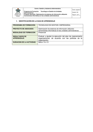 Centro: Gestión y Asistencia Administrativa
                                                                                         Fecha: Agosto 9
                 Programa de Formación: Tecnólogo en Gestión de Unidades
                                                                                         Versión:100
  Sistema de
                 Administrativas
 Gestión de la   Proyecto Asociado: Optimización de sistemas de información utilizando   Página1_de 9__
    Calidad      herramientas informáticas en las unidades administrativas



   1. IDENTIFICACIÓN DE LA GUIA DE APRENDIZAJE

PROGRAMA DE FORMACION:                  TECNOLOGO EN GESTION EMPRESARIAL

PROYECTO DE ASOCIADO:                   Optimización de sistemas de información utilizando
                                        herramientas informáticas en las unidades administrativas.
MODALIDAD DE FORMACION:                 Presencial

RESULTADOS DE                           Evaluar y ajustar la ejecución del plan de mejoramiento
APRENDIZAJE:                            organizacional, de acuerdo con las políticas de la
                                        organización.
DURACION DE LA ACTIVIDAD:               Marzo 12 a 15
 