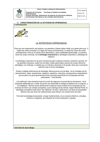 Centro: Gestión y Asistencia Administrativa
                                                                                         Fecha: Agosto 9
                 Programa de Formación: Tecnólogo en Gestión de Unidades
                                                                                         Versión:100
  Sistema de
                 Administrativas
 Gestión de la   Proyecto Asociado: Optimización de sistemas de información utilizando   Página1_de 9__
    Calidad      herramientas informáticas en las unidades administrativas



    2. CARACTERIZACIÓN DE LA ACTIVIDAD DE APRENDIZAJE
2.1Introducción




                               LA ESTRATEGIA EMPRESARIAL

Para que una organización sea exitosa, sus gerentes y líderes deben dirigir a su gente para que: 1)
   hagan las cosas correctas y 2) hagan las cosas correctamente. La segunda, hacer las cosas
 correctamente, entra en el campo de la efectividad, y otras habilidades gerenciales. La primera,
 hacer las cosas correctas, es la estrategia empresarial (o estrategia corporativa o estrategia de
                                             negocio).

La estrategia corporativa es de gran importancia para cualquier empresa, pequeña o grande. En
   las grandes empresas, suelen ser los altos niveles gerenciales quienes se ocupan del tema
estratégico; sin embargo, a medida que un individuo asciende en la escala, tiene que ir pensando
                               cada día más en forma estratégica.

  Existen múltiples definiciones de estrategia. Mencionamos una de ellas: “es la compleja red de
 pensamientos, ideas, experiencias, objetivos, experticia, memorias, percepciones y expectativas
     que proveen una guía general para tomar acciones específicas en la búsqueda de fines
                                    particulares” - Fred Nichols.

  Una definición más orientada hacia el mundo de negocios, la provee Bruce Henderson: “es la
búsqueda deliberada por un plan de acción que desarrolle la ventaja competitiva de un negocio, y
   la multiplique”. Muchas de las definiciones modernas hacen énfasis en la necesidad de una
empresa de tener una ventaja competitiva, que la distinga de las demás. Según Michael Porter, la
 estrategia competitiva trata sobre “Ser diferente. Es decir, seleccionar una serie de actividades
       distinta a las que otros han seleccionado, para ofrecer una mezcla única de valor”.

  Formular la estrategia empresarial, y luego implementarla, es un proceso dinámico, complejo,
               continuo e integrado, que requiere de mucha evaluación y ajustes.




Actividad de Aprendizaje
 