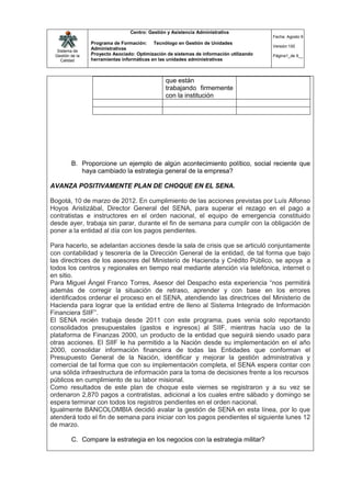 Centro: Gestión y Asistencia Administrativa
                                                                                         Fecha: Agosto 9
                 Programa de Formación: Tecnólogo en Gestión de Unidades
                                                                                         Versión:100
  Sistema de
                 Administrativas
 Gestión de la   Proyecto Asociado: Optimización de sistemas de información utilizando   Página1_de 9__
    Calidad      herramientas informáticas en las unidades administrativas



                                                que están
                                                trabajando firmemente
                                                con la institución




         B. Proporcione un ejemplo de algún acontecimiento político, social reciente que
            haya cambiado la estrategia general de la empresa?

AVANZA POSITIVAMENTE PLAN DE CHOQUE EN EL SENA.

Bogotá, 10 de marzo de 2012. En cumplimiento de las acciones previstas por Luís Alfonso
Hoyos Aristizábal, Director General del SENA, para superar el rezago en el pago a
contratistas e instructores en el orden nacional, el equipo de emergencia constituido
desde ayer, trabaja sin parar, durante el fin de semana para cumplir con la obligación de
poner a la entidad al día con los pagos pendientes.

Para hacerlo, se adelantan acciones desde la sala de crisis que se articuló conjuntamente
con contabilidad y tesorería de la Dirección General de la entidad, de tal forma que bajo
las directrices de los asesores del Ministerio de Hacienda y Crédito Público, se apoya a
todos los centros y regionales en tiempo real mediante atención vía telefónica, internet o
en sitio.
Para Miguel Ángel Franco Torres, Asesor del Despacho esta experiencia “nos permitirá
además de corregir la situación de retraso, aprender y con base en los errores
identificados ordenar el proceso en el SENA, atendiendo las directrices del Ministerio de
Hacienda para lograr que la entidad entre de lleno al Sistema Integrado de Información
Financiera SIIF”.
El SENA recién trabaja desde 2011 con este programa, pues venía solo reportando
consolidados presupuestales (gastos e ingresos) al SIIF, mientras hacía uso de la
plataforma de Finanzas 2000, un producto de la entidad que seguirá siendo usado para
otras acciones. El SIIF le ha permitido a la Nación desde su implementación en el año
2000, consolidar información financiera de todas las Entidades que conforman el
Presupuesto General de la Nación, identificar y mejorar la gestión administrativa y
comercial de tal forma que con su implementación completa, el SENA espera contar con
una sólida infraestructura de información para la toma de decisiones frente a los recursos
públicos en cumplimiento de su labor misional.
Como resultados de este plan de choque este viernes se registraron y a su vez se
ordenaron 2,870 pagos a contratistas, adicional a los cuales entre sábado y domingo se
espera terminar con todos los registros pendientes en el orden nacional.
Igualmente BANCOLOMBIA decidió avalar la gestión de SENA en esta línea, por lo que
atenderá todo el fin de semana para iniciar con los pagos pendientes el siguiente lunes 12
de marzo.

         C. Compare la estrategia en los negocios con la estrategia militar?
 