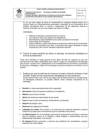 Centro: Gestión y Asistencia Administrativa
                                                                                           Fecha: Agosto 9
                   Programa de Formación: Tecnólogo en Gestión de Unidades
                                                                                           Versión:100
 Sistema de
                   Administrativas
Gestión de la      Proyecto Asociado: Optimización de sistemas de información utilizando   Página1_de 9__
   Calidad         herramientas informáticas en las unidades administrativas



                Si, ya que este código de ética es fundamental en cualquier entidad porque da a
                conocer sobre los comportamientos personales y laborales de los funcionarios de la
                entidad; permitiendo tener un control y seguimiento de las relaciones internas y
                externas y también a la vez es la imagen que cada uno refleja.

                VARIABLES:

                       Relación profesional y personal interna y externa
                       Los valores y tareas que realizan los trabajadores
                       Normatividad y responsabilidad de los actos que ejerce la empresa
                       Cultura ética de la empresa
                       Evitan conflictos y malos entendidos en la ejecución interna de los funcionarios
                       Conocer los propósitos que tiene la empresa para seguir dándoles la mayor
                        importancia y dar un buen resultado mejorando cada dia


        H. Cuál es el mayor beneficio de utilizar un abordaje de dirección estratégica en
           la toma de decisiones?

        Tiene como beneficio el orden general de las ideas del plan de negocios ya que nos
        permite buscar las fallas y debilidades para mejorar y seguir en la planeación de estrategia
        para el buen proceso de la globalización en la competitividad de crecimiento visualizando
        la estructura, estrategia y cultura de la empresa ya que hay cambios en el interior y en el
        exterior.


        I.      Explique por qué los patrones de consumo se están volviendo similares a nivel
                mundial. Cuáles son las implicaciones estratégicas de esta tendencia?
                Porque todos tienes unas normas que seguir para el debido proceso en la elaboración
                de estrategias evaluando, se pueden obtener varias ventajas competitivas en la
                estrategia:



            Permitir un mejor aprovechamiento de la capacidad
            Aprovechar mejor los equipos existentes de vendedores
            Obtener economías en escala
            Aliviar las tendencias estacionales de las ventas
            Tener acceso a otros proveedores, distribuidores y acreedores.
            Adquirir tecnología nueva
            Disminuir las obligaciones fiscales.
            Liderazgo de costos: Gira entorno a la producción de productos estándar a precios
             unitarios muy bajos para consumidores que son sensibles a los precios
            La diferenciación: Es una estrategia que busca la producción de productos y servicios
             que se considera únicos en la industria y están dirigidos a consumidores que son
             relativamente insensibles, a los precios.
            El enfoque:Producir productos y servicios que satisfacen las necesidades a grupos
             pequeños de consumidores
 
