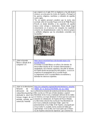 que empezó en el siglo XVI en Inglaterra y ha sido desde
entonces un arma para los rivales de España y Portugal en
las guerras religiosas, marítimas y coloniales de aquellos
cuatro siglos.
“En mi opinión personal considero que la teoría más
acertada sobre la Leyenda Negra sería la de Philip Wayne
Powell, en donde identifica a los españoles de aquella
época como salvajes e intolerantes. Hasta donde tengo
conocimiento en el proceso de conquista los españoles
actuaron tan despiadadamente contra los diversos grupos
y poblados indígenas que las atrocidades cometidas son
incontables”.
2. ¿Qué es leyenda
blanca o dorada de la
conquista? (5)
https://prezi.com/nt5ztt7nae-a/la-leyenda-negra-y-la-
leyenda-blanca/
El término Leyenda Blanca se refiere a los intentos de
desacreditar muchas de las versiones distorsionadas y
manipuladas de la historia española y describir la historia
de España desde una perspectiva más positiva, a veces en
respuesta a la propaganda de la Leyenda Negra.
La importancia de la Leyenda Blanca era mantener y
defender los intereses españoles.
3. ¿Qué es la Brevíssima
Relación de la
detrucción de las
indias?(4) ¿A quiénfue
dedicada la obra? (3)
Incluya imagen de la
portada editada por
usted.(3) ( Total10)
http://es.wikipedia.org/wiki/Brev%C3%ADsima_relaci%C
3%B3n_de_la_destrucci%C3%B3n_de_las_Indias
La Brevísimarelaciónde ladestrucciónde lasIndiasesun
libro escrito en 1552 por el fraile dominico español
Bartolomé de las Casas,el principal defensor de los indios
en América,en el que denunció el efecto que tuvo para los
naturales la colonización de España del Nuevo Mundo.
La Brevísima relación fue escrita por fray Bartolomé de
las Casas y dedicada al príncipe Felipe -quien fue
posteriormente el rey Felipe II de España-,encargado por
el rey Carlos V, su padre, de los asuntos de Indias por
aquel tiempo. Con su obra, las Casas quiso que el futuro
rey de España conociera las injusticias que cometían los
 