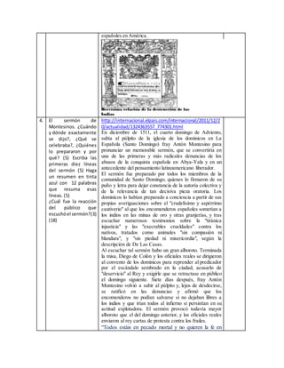 españoles en América.
4. El sermón de
Montesinos. ¿Cuándo
y dónde exactamente
se dijo?, ¿Qué se
celebraba?, ¿Quiénes
lo prepararon y por
qué? (5) Escriba las
primeras diez líneas
del sermón (5) Haga
un resumen en tinta
azul con 12 palabras
que resuma esas
líneas. (5)
¿Cuál fue la reacción
del público que
escuchóel sermón?(3)
(18)
http://internacional.elpais.com/internacional/2011/12/2
0/actualidad/1324363557_774301.html
En diciembre de 1511, el cuarto domingo de Adviento,
subía al púlpito de la iglesia de los dominicos en La
Española (Santo Domingo) fray Antón Montesino para
pronunciar un memorable sermón, que se convertiría en
una de las primeras y más radicales denuncias de los
abusos de la conquista española en Abya-Yala y en un
antecedente del pensamiento latinoamericano liberador.
El sermón fue preparado por todos los miembros de la
comunidad de Santo Domingo, quienes lo firmaron de su
puño y letra para dejar constancia de la autoría colectiva y
de la relevancia de tan decisiva pieza oratoria. Los
dominicos lo habían preparado a conciencia a partir de sus
propias averiguaciones sobre el "crudelísimo y aspérrimo
cautiverio" al que los encomenderos españoles sometían a
los indios en las minas de oro y otras granjerías, y tras
escuchar numerosos testimonios sobre la "tiránica
injusticia" y las "execrables crueldades" contra los
nativos, tratados como animales "sin compasión ni
blandura", y "sin piedad ni misericordia", según la
descripción de De Las Casas.
Al escuchar tal sermón hubo un gran alboroto. Terminada
la misa, Diego de Colón y los oficiales reales se dirigieron
al convento de los dominicos para reprender al predicador
por el escándalo sembrado en la ciudad, acusarlo de
"deservicio" al Rey y exigirle que se retractase en público
el domingo siguiente. Siete días después, fray Antón
Montesino volvió a subir al púlpito y, lejos de desdecirse,
se ratificó en las denuncias y afirmó que los
encomenderos no podían salvarse si no dejaban libres a
los indios y que irían todos al infierno si persistían en su
actitud explotadora. El sermón provocó todavía mayor
alboroto que el del domingo anterior, y los oficiales reales
enviaron al rey cartas de protesta contra los frailes.
“Todos estáis en pecado mortal y no quieren la fe en
 
