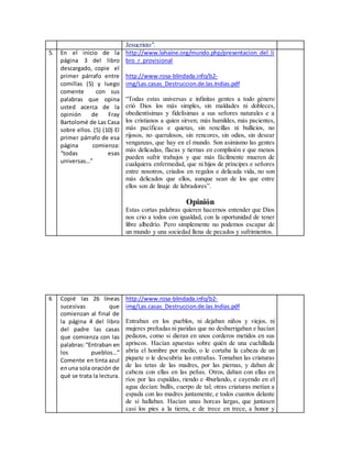 Jesucristo".
5. En el inicio de la
página 3 del libro
descargado, copie el
primer párrafo entre
comillas (5) y luego
comente con sus
palabras que opina
usted acerca de la
opinión de Fray
Bartolomé de Las Casa
sobre ellos. (5) (10) El
primer párrafo de esa
página comienza:
“todas esas
universas…”
http://www.lahaine.org/mundo.php/presentacion_del_li
bro_r_provisional
http://www.rosa-blindada.info/b2-
img/Las.casas_Destruccion.de.las.Indias.pdf
“Todas estas universas e infinitas gentes a todo género
crió Dios los más simples, sin maldades ni dobleces,
obedientísimas y fidelísimas a sus señores naturales e a
los cristianos a quien sirven; más humildes, más pacientes,
más pacíficas e quietas, sin rencillas ni bullicios, no
rijosos, no querulosos, sin rencores, sin odios, sin desear
venganzas, que hay en el mundo. Son asimismo las gentes
más delicadas, flacas y tiernas en complisión e que menos
pueden sufrir trabajos y que más fácilmente mueren de
cualquiera enfermedad, que ni hijos de príncipes e señores
entre nosotros, criados en regalos e delicada vida, no son
más delicados que ellos, aunque sean de los que entre
ellos son de linaje de labradores”.
Opinión
Estas cortas palabras quieren hacernos entender que Dios
nos crio a todos con igualdad, con la oportunidad de tener
libre albedrío. Pero simplemente no podemos escapar de
un mundo y una sociedad llena de pecados y sufrimientos.
6 Copié las 26 líneas
sucesivas que
comienzan al final de
la página 4 del libro
del padre las casas
que comienza con las
palabras:“Entraban en
los pueblos…”
Comente en tinta azul
enuna sola oración de
qué se trata la lectura.
http://www.rosa-blindada.info/b2-
img/Las.casas_Destruccion.de.las.Indias.pdf
Entraban en los pueblos, ni dejaban niños y viejos, ni
mujeres preñadas ni paridas que no desbarrigaban e hacían
pedazos, como si dieran en unos corderos metidos en sus
apriscos. Hacían apuestas sobre quién de una cuchillada
abría el hombre por medio, o le cortaba la cabeza de un
piquete o le descubría las entrañas. Tomaban las criaturas
de las tetas de las madres, por las piernas, y daban de
cabeza con ellas en las peñas. Otros, daban con ellas en
ríos por las espaldas, riendo e 4burlando, e cayendo en el
agua decían: bullís, cuerpo de tal; otras criaturas metían a
espada con las madres juntamente, e todos cuantos delante
de sí hallaban. Hacían unas horcas largas, que juntasen
casi los pies a la tierra, e de trece en trece, a honor y
 