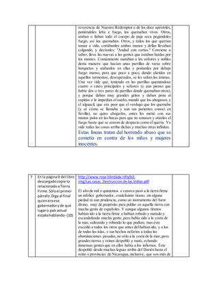 reverencia de Nuestro Redemptor e de los doce apóstoles,
poniéndoles leña e fuego, los quemaban vivos. Otros,
ataban o liaban todo el cuerpo de paja seca pegándoles
fuego, así los quemaban. Otros, y todos los que querían
tomar a vida, cortábanles ambas manos y dellas llevaban
colgando, y decíanles: "Andad con cartas." Conviene a
saber, lleva las nuevas a las gentes que estaban huídas por
los montes. Comúnmente mataban a los señores y nobles
desta manera: que hacían unas parrillas de varas sobre
horquetas y atábanlos en ellas y poníanles por debajo
fuego manso, para que poco a poco, dando alaridos en
aquellos tormentos, desesperados, se les salían las ánimas.
Una vez vide que, teniendo en las parrillas quemándose
cuatro o cinco principales y señores (y aun pienso que
había dos o tres pares de parrillas donde quemaban otros),
y porque daban muy grandes gritos y daban pena al
capitán o le impedían el sueño, mandó que los ahogasen, y
el alguacil, que era peor que el verdugo que los quemaba
(y sé cómo se llamaba y aun sus parientes conocí en
Sevilla), no quiso ahogarlos, antes les metió con sus
manos palos en las bocas para que no sonasen y atizoles el
fuego hasta que se asaron de despacio como él quería. Yo
vide todas las cosas arriba dichas y muchas otras infinitas.
Estas líneas tratan del horrendo abuso que se
cometía en contra de los niños y mujeres
inocentes.
7 En la página9 del libro
descargadocopie lo
relacionadoaTierra
Firme.Sóloel primer
párrafo.Diga al final
quieneraese
gobernadoryde qué
lugaro país actual
estabahablando- (10)
http://www.rosa-blindada.info/b2-
img/Las.casas_Destruccion.de.las.Indias.pdf
El año de mil e quinientos e catorce pasó a la tierra firme
un infelice gobernador, crudelísimo tirano, sin alguna
piedad ni aun prudencia, como un instrumento del furor
divino, muy de propósito para poblar en aquella tierra con
mucha gente de españoles. Y aunque algunos tiranos
habían ido a la tierra firme e habían robado y matado y
escandalizado mucha gente, pero había sido a la costa de
la mar, salteando y robando lo que podían; mas éste
excedió a todos los otros que antes dél habían ido, y a los
de todas las islas, e sus hechos nefarios a todas las
abominaciones pasadas,no sólo a la costa de la mar, pero
grandes tierras y reinos despobló y mató, echando
inmensas gentes que en ellos había a los infiernos. Éste
despobló desde muchas leguas arriba del Darién hasta el
reino e provincias de Nicaragua, inclusive, que son más de
 