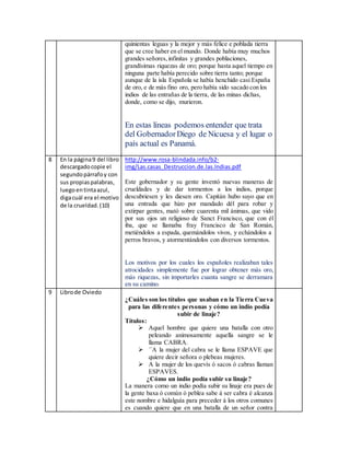 quinientas leguas y la mejor y más felice e poblada tierra
que se cree haber en el mundo. Donde había muy muchos
grandes señores,infinitas y grandes poblaciones,
grandísimas riquezas de oro; porque hasta aquel tiempo en
ninguna parte había perecido sobre tierra tanto; porque
aunque de la isla Española se había henchido casi España
de oro, e de más fino oro, pero había sido sacado con los
indios de las entrañas de la tierra, de las minas dichas,
donde, como se dijo, murieron.
En estas líneas podemos entender que trata
del GobernadorDiego de Nicuesa y el lugar o
país actual es Panamá.
8 En la página9 del libro
descargadocopie el
segundopárrafoy con
sus propiaspalabras,
luegoentintaazul,
digacuál era el motivo
de la crueldad.(10)
http://www.rosa-blindada.info/b2-
img/Las.casas_Destruccion.de.las.Indias.pdf
Este gobernador y su gente inventó nuevas maneras de
crueldades y de dar tormentos a los indios, porque
descubriesen y les diesen oro. Capitán hubo suyo que en
una entrada que hizo por mandado dél para robar y
extirpar gentes, mató sobre cuarenta mil ánimas, que vido
por sus ojos un religioso de Sanct Francisco, que con él
iba, que se llamaba fray Francisco de San Román,
metiéndolos a espada, quemándolos vivos, y echándolos a
perros bravos, y atormentándolos con diversos tormentos.
Los motivos por los cuales los españoles realizaban tales
atrocidades simplemente fue por lograr obtener más oro,
más riquezas, sin importarles cuanta sangre se derramara
en su camino.
9 Librode Oviedo
¿Cuáles son los títulos que usaban en la Tierra Cueva
para las diferentes personas y cómo un indio podía
subir de linaje?
Títulos:
 Aquel hombre que quiere una batalla con otro
peleando animosamente aquella sangre se le
llama CABRA.
 ´´A la mujer del cabra se le llama ESPAVE que
quiere decir señora o plebeas mujeres.
 A la mujer de los quevís ó sacos ó cabras llaman
ESPAVES.
¿Cómo un indio podía subir su linaje?
La manera como un indio podía subir su linaje era pues de
la gente baxa ó común ó peblea sabe á ser cabra é alcanza
este nombre e hidalguía para preceder á los otros comunes
es cuando quiere que en una batalla de un señor contra
 