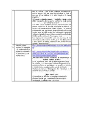 otro se señala é sale herido, peleando animosamente,
aquella sangre son las letras del privilegio é título e
principio de su nobleza é el señor cuyo es, le llama
CABRA.´´
¿Cómo se vestían las mujeres y los indios cuevas en las
diferentes partes de su cuerpo y cómo las mujeres se
sostenían los senos?
Los indios cuevas andaban desnudos, en su miembro viril
ponían un caracol de pescado o un canillo de madera, el
caracol con un hilo asido e ceñido trabado. Las mujeres
traen naguas, que son mantas pequeñas de algodón, desde
la cinta hasta la rodilla o más alto, rodeados al cuerpo, las
señoras principales (espaves) traen naguas baxas hasta los
tobillos; en las cabezas ni ellos ninguna cosa.
Las mujeres se sostenían los senos con una barra de oro
atravesada o debajo de los pechos, y en ella algún paxaro
e otras figuras de relieve, todo de oro fino, usaban muchas
águilas y patenas de oro.
1
0
¿Oviedo,cómo
describe enlapágina
224, losefectosde un
animal enel hombre y
enlosperros? ¿Qué
animal era?5
http://www.cervantesvirtual.com/FichaAutor.html?Ref=3
60
http://www.cervantesvirtual.com/obra-visor/historia-
general-y-natural-de-las-indias-islas-y-tierrafirme-del-
mar-oceano-primera-parte--0/html/
¿Oviedo, cómo describe los efectos de un animal en el
hombre y en los perros?
Es un grandísimo hedor que da pena, que penetra hasta
las entrañas y en el perro pasa lo mismo donde casino lo
mata pero el perro se aparta igual y se revuelca en la tierra
y trata de buscar agua para quitar aquella pestilencia.
Muchas veces el hedor dura algunos días y les afecta en el
momento de saborear sus comidas.
¿Qué animal era?
El animal que se describe en estas líneas es sin duda
alguna el zorrillo que expulsa un hedor que penetra
fuertemente a cualquiera que esté cerca.
 