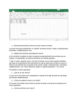 a. Describa brevemente la forma de crear macros en Excel
La macro sirve para automatizar un conjunto de tareas (sumas, restas, comparaciones,
promedios, multiplicaciones, etc.)
b. explique las opciones para ejecutar macros
en el momento de grabar la macro se guarda secuencialmente las acciones que se
realizan y al ejecutarlas se activa la secuencia de ordenes grabada.
1 vista, 2 macro, 3grabar macro, 3 le das el nombre con la cual lo puedas identificar
que hace en la descripción das información la cual te aclare que va hacer la macro, 4
haces lo que deseas que se guarde como sumas, restas, comparaciones, promedios,
multiplicaciones, etc, 5 usar referencia relativa, 6 detener grabación, 7 ver macro
Ya tendrías la macro guardada.
c. ¿que no es una macro?
Lo que no es una macro es la manipulación manual de la hoja de Excel la cual tenga
que hacerlo repetitivamente
d. ¿Cómo se asigna la macro a un botón?
En el paso 3 de grabar macro tienes la opción de darle a una tecla el comando de la
macro guardada.
e. ¿Cómo se elimina una macro?
 