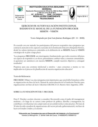 Gobernación
del Valle del
Cauca
INSTITUCIÓN EDUCATIVA BENJAMIN
HERRERA
Resolución Reconocimiento Oficial No. 0832 de Mayo 5/2010
y 1467 de Junio 20 de 2011.
NIT 821001692-1 DANE 276736000810
080/810/61 - 26
RESOLUCIÓN COMPONENTE
TELEOLOGICO
Página 12 de 1
“Educación por Competencias para el Desarrollo del Intelecto y la Convivencia”
Vereda La Milonga Km. 3. Sevilla Valle del Cauca. 3146888245-3186968153
EJERCICIO DE AUTOEVALUACIÓN INSTITUCIONAL
BASADO EN EL MANUAL DE LA FUNDACIÓN DRUCKER
MISIÓN – VISIÓN
Texto Adaptado por: José Luís Jiménez Rodríguez (19 – 11 – 2020)
De acuerdo con este método, los participantes del proceso responden cinco preguntas que
centran la atención en los aspectos esenciales de la Institución Educativa Benjamín Herrera,
desde los valores intrínsecos contenidos en la definición de su MISIÓN, hasta la VISIÓN
estratégica de su plan a largo plazo.
“Las preguntas DRUCKER son interrogantes fundamentales que todos nosotros debemos
ser capaces de responder si, en efecto, pretendemos cambiar vidas y construir comunidades,
si queremos ser auténticos con nuestra MISIÓN, cumplir nuestros objetivos y conseguir
resultados”
Prepárese para una aventura intelectual y emotiva – pues corazones y mentes se ven
implicados en el proceso de planificación de nuestra organización educativa”
Texto de Referencia:
DRUCKER F. Peter. Las cinco preguntas más importantes que usted debe formularse sobre
su organización sin fines de lucro. Manual de autoevaluación de la Fundación Drucker para
organizaciones sin fines de lucro. Ediciones GRANICA S.A. Buenos Aires Argentina. 2000.
SOBRE LA FUNDACIÓN PETER F. DRUCKER.
Peter F. Drucker, escritor, docente y consultor. Reconocido como el padre del management
moderno, a lo largo de su carrera como profesor de política, filosofía y management, ha
contribuyo a revolucionar este campo tanto en un sentido teórico como practico. Por más de
50 años ha sido consultor de organizaciones del sector privado, gubernamental y sin fines de
lucro en Estados Unidos y el exterior.
 