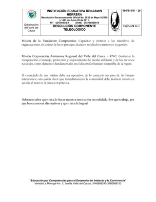 Gobernación
del Valle del
Cauca
INSTITUCIÓN EDUCATIVA BENJAMIN
HERRERA
Resolución Reconocimiento Oficial No. 0832 de Mayo 5/2010
y 1467 de Junio 20 de 2011.
NIT 821001692-1 DANE 276736000810
080/810/61 - 26
RESOLUCIÓN COMPONENTE
TELEOLOGICO
Página 21 de 1
“Educación por Competencias para el Desarrollo del Intelecto y la Convivencia”
Vereda La Milonga Km. 3. Sevilla Valle del Cauca. 3146888245-3186968153
Misión de la Fundación Compromiso: Capacitar y motivar a los miembros de
organizaciones sin ánimo de lucro para que alcancen resultados exitosos en su gestión.
Misión Corporación Autónoma Regional del Valle del Cauca – CVC: Gestionar la
recuperación, el manejo, protección y mejoramiento del medio ambiente y de los recursos
naturales, como elementos fundamentales en el desarrollo humano sostenible de la región.
El enunciado de una misión debe ser operativo, de lo contrario no pasa de las buenas
intenciones; esto quiere decir que inmediatamente la comunidad debe traducir misión en
acción, el resto es la puesta en práctica.
Debemos saber que trata de hacer nuestra institución en realidad; ¿Por qué trabaja, por
que busca nuevas alternativas y que trata de lograr?
 