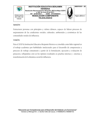 Gobernación
del Valle del
Cauca
INSTITUCIÓN EDUCATIVA BENJAMIN
HERRERA
Resolución Reconocimiento Oficial No. 0832 de Mayo 5/2010
y 1467 de Junio 20 de 2011.
NIT 821001692-1 DANE 276736000810
080/810/61 - 26
RESOLUCIÓN COMPONENTE
TELEOLOGICO
Página 23 de 1
“Educación por Competencias para el Desarrollo del Intelecto y la Convivencia”
Vereda La Milonga Km. 3. Sevilla Valle del Cauca. 3146888245-3186968153
MISIÓN
Estructurar personas con principios y valores idóneos, capaces de liderar procesos de
mejoramiento de las condiciones sociales, culturales, ambientales y económicas de las
comunidades rurales de influencia.
VISIÓN
Para el 2020 la Institución Educativa Benjamín Herrera se consolida como líder regional en
el trabajo académico por habilidades intelectuales para el desarrollo de competencias y
procesos de trabajo comunitario a partir de la formulación, ejecución y evaluación de
proyectos, reflejándose esto en los óptimos resultados en pruebas internas y externas y
transformación de la dinámica social de influencia.
 