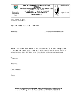 Gobernación
del Valle del
Cauca
INSTITUCIÓN EDUCATIVA BENJAMIN
HERRERA
Resolución Reconocimiento Oficial No. 0832 de Mayo 5/2010
y 1467 de Junio 20 de 2011.
NIT 821001692-1 DANE 276736000810
080/810/61 - 26
RESOLUCIÓN COMPONENTE
TELEOLOGICO
Página 27 de 1
“Educación por Competencias para el Desarrollo del Intelecto y la Convivencia”
Vereda La Milonga Km. 3. Sevilla Valle del Cauca. 3146888245-3186968153
HOJA DE TRABAJO 3.
¿QUÉ VALORAN NUESTROS CLIENTES?
Necesidad ¿Cómo podría solucionarse?
¿CÓMO PODEMOS APROVECHAR LA INFORMACIÓN SOBRE LO QUE LOS
CLIENTES VALORAN, PARA SER MAS EFICASES? (como se puede utilizar el
conocimiento que usted tiene sobre lo que le gustaría a la comunidad que hiciéramos)
Programas:
Proyectos:
Capacitaciones:
Otros:
 
