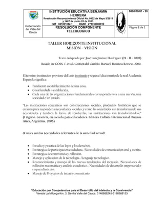 Gobernación
del Valle del
Cauca
INSTITUCIÓN EDUCATIVA BENJAMIN
HERRERA
Resolución Reconocimiento Oficial No. 0832 de Mayo 5/2010
y 1467 de Junio 20 de 2011.
NIT 821001692-1 DANE 276736000810
080/810/61 - 26
RESOLUCIÓN COMPONENTE
TELEOLOGICO
Página 1 de 1
“Educación por Competencias para el Desarrollo del Intelecto y la Convivencia”
Vereda La Milonga Km. 3. Sevilla Valle del Cauca. 3146888245-3186968153
TALLER HORIZONTE INSTITUCIONAL
MISIÓN – VISIÓN
Texto Adaptado por: José Luís Jiménez Rodríguez (19 – 11 – 2020)
Basado en: GOSS. T. et all. Gestión del Cambio. Harvard Business Review. 2000.
El término institución proviene del latín institutio y según el diccionario de la real Academia
Española significa:
 Fundación o establecimiento de una cosa,
 Cosa fundada o establecida,
 Cada una de las organizaciones fundamentales correspondientes a una nación, una
sociedad o un estado.
“Las instituciones educativas son construcciones sociales, productos históricos que se
crearon para responder a necesidades sociales; y como las sociedades van transformando sus
necesidades y también la forma de resolverlas, las instituciones van transformándose”
(Frigerio. Graciela, en escuela para educadores. Editora Cultura Internacional. Buenos
Aires, Argentina. 2006)
¿Cuáles son las necesidades relevantes de la sociedad actual?
 Estudio y practica de las leyes y los derechos.
 Estrategias de participación ciudadana. /Necesidades de comunicación oral y escrita.
 Estrategias de convivencia y reflexión.
 Manejo y aplicación de la tecnología. /Lenguaje tecnológico.
 Reconocimiento y manejo de las nuevas tendencias del mercado. /Necesidades de
reflexión matemática y análisis estadístico. /Necesidades de desarrollo empresarial o
emprendimiento.
 Manejo de Proyectos de interés comunitario
 