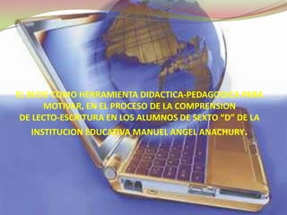 EL BLOG COMO HERRAMIENTA DIDACTICA-PEDAGOGICA PARA MOTIVAR, EN EL PROCESO DE LA COMPRENSION  DE LECTO-ESCRITURA EN LOS ALUMNOS DE SEXTO “D” DE LA INSTITUCION EDUCATIVA MANUEL ANGEL ANACHURY. 