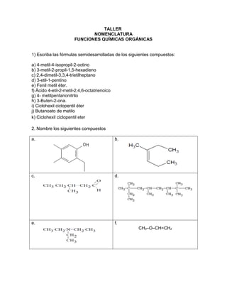 TALLER
NOMENCLATURA
FUNCIONES QUÍMICAS ORGÁNICAS
1) Escriba las fórmulas semidesarrolladas de los siguientes compuestos:
a) 4-metil-4-isopropil-2-octino
b) 3-metil-2-propil-1,5-hexadieno
c) 2,4-dimetil-3,3,4-trietilheptano
d) 3-etil-1-pentino
e) Fenil metil éter.
f) Ácido 4-etil-2-metil-2,4,6-octatrienoico
g) 4- metilpentanonitrilo
h) 3-Buten-2-ona.
i) Ciclohexil ciclopentil éter
j) Butanoato de metilo
k) Ciclohexil ciclopentil eter
2. Nombre los siguientes compuestos
a. b.
c. d.
e. f.
CH3–O–CH=CH2
 