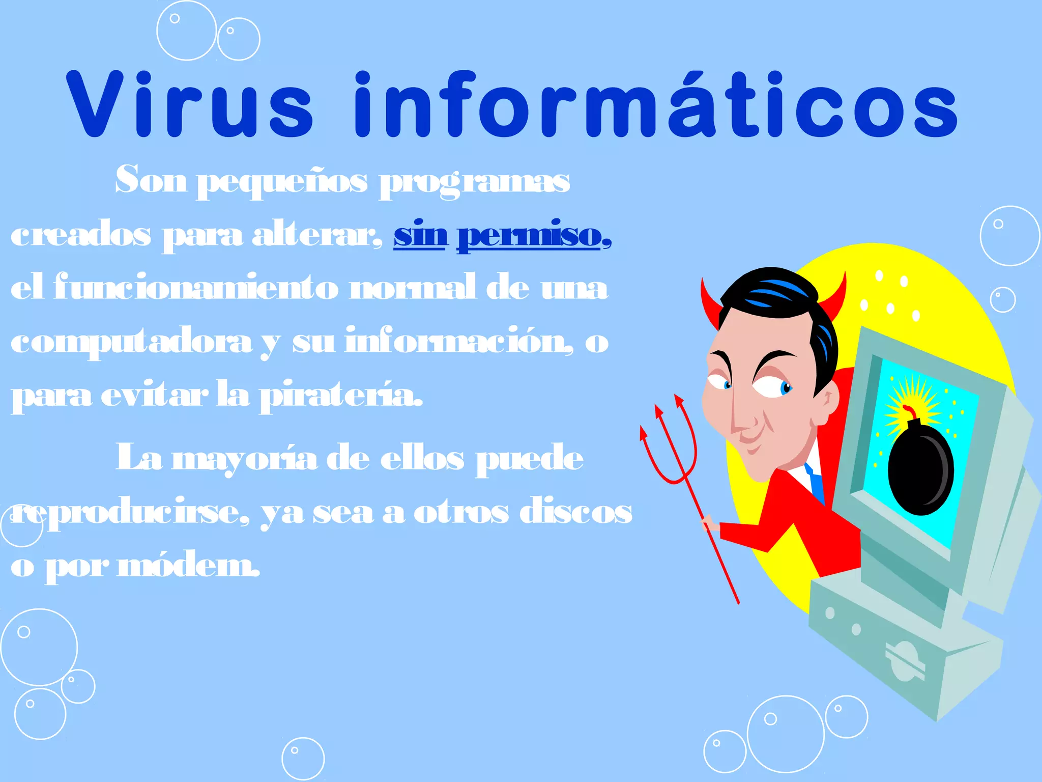 Virus informáticos
Son pequeños programas
creados para alterar, sin permiso,
el funcionamiento normal de una
computadora y su información, o
para evitarla piratería.
La mayoría de ellos puede
reproducirse, ya sea a otros discos
o pormódem.
 
