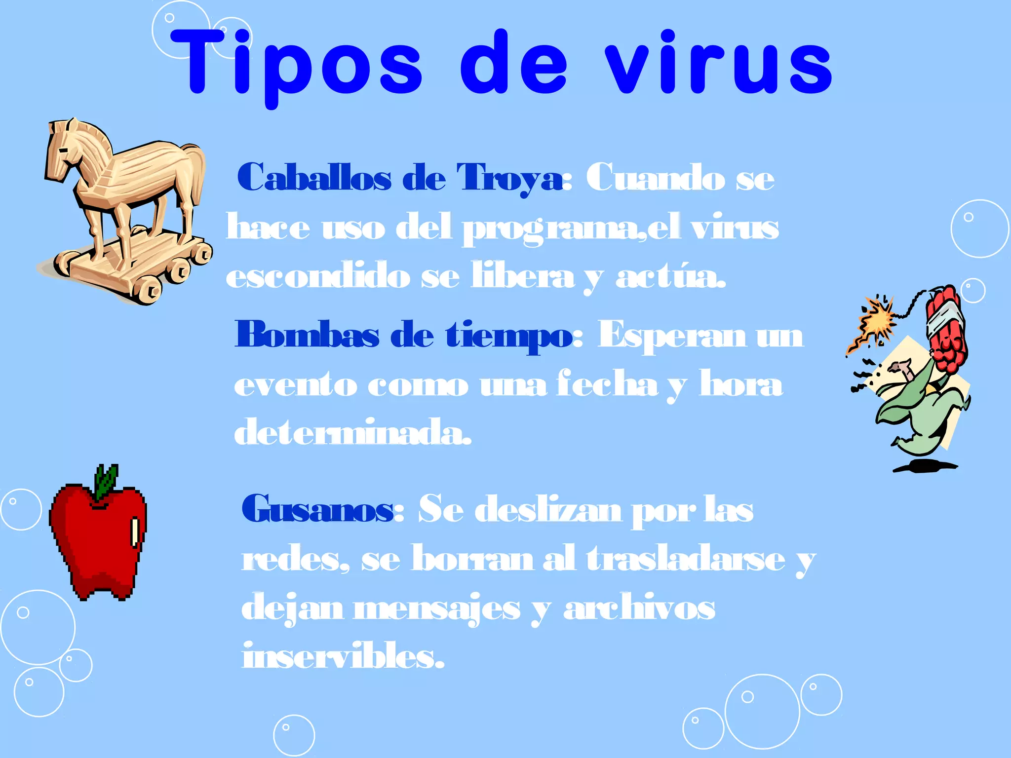 Tipos de virus
Caballos de Troya: Cuando se
hace uso del programa,el virus
escondido se libera y actúa.
Gusanos: Se deslizan porlas
redes, se borran al trasladarse y
dejan mensajes y archivos
inservibles.
Bombas de tiempo: Esperan un
evento como una fecha y hora
determinada.
 