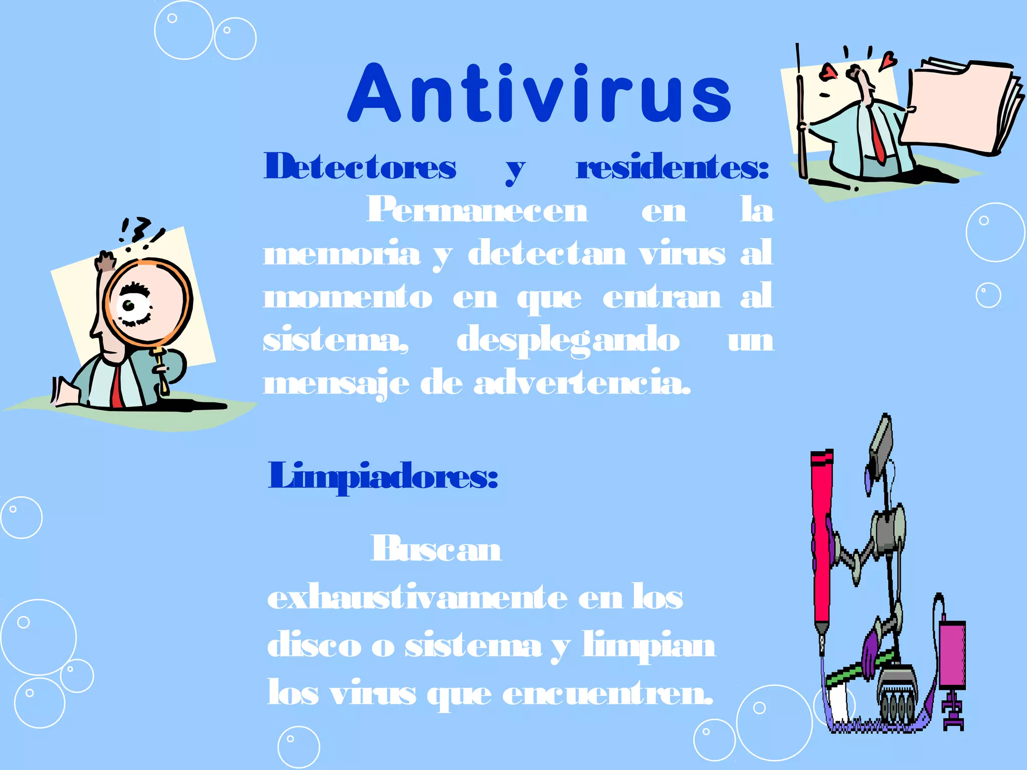 Antivirus
Detectores y residentes:
Permanecen en la
memoria y detectan virus al
momento en que entran al
sistema, desplegando un
mensaje de advertencia.
Limpiadores:
Buscan
exhaustivamente en los
disco o sistema y limpian
los virus que encuentren.
 
